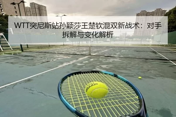 WTT突尼斯站孙颖莎王楚钦混双新战术：对手拆解与变化解析