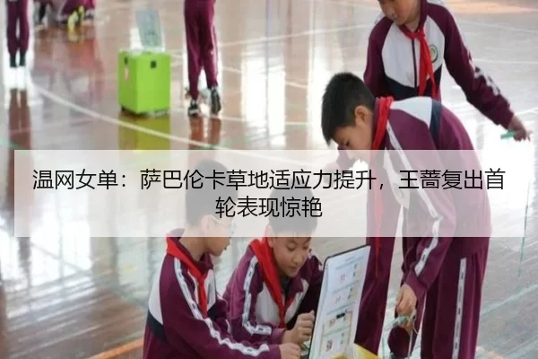 温网女单：萨巴伦卡草地适应力提升，王蔷复出首轮表现惊艳