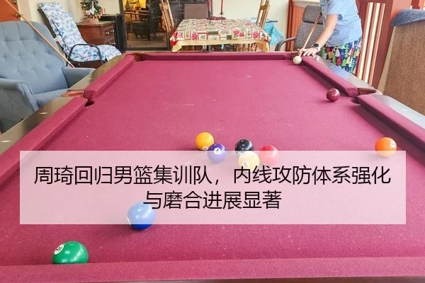 周琦回归男篮集训队，内线攻防体系强化与磨合进展显著