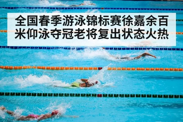 全国春季游泳锦标赛徐嘉余百米仰泳夺冠老将复出状态火热